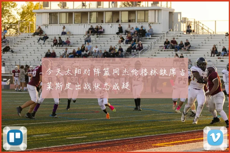 今天太阳对阵篮网杰伦格林缺席吉莱斯皮出战状态成疑