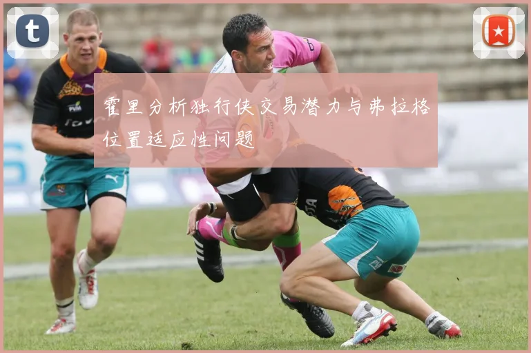 霍里分析独行侠交易潜力与弗拉格位置适应性问题