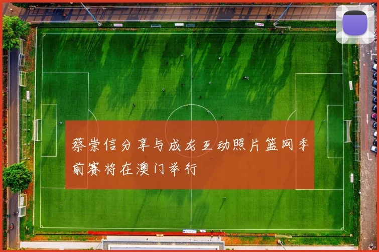 蔡崇信分享与成龙互动照片篮网季前赛将在澳门举行
