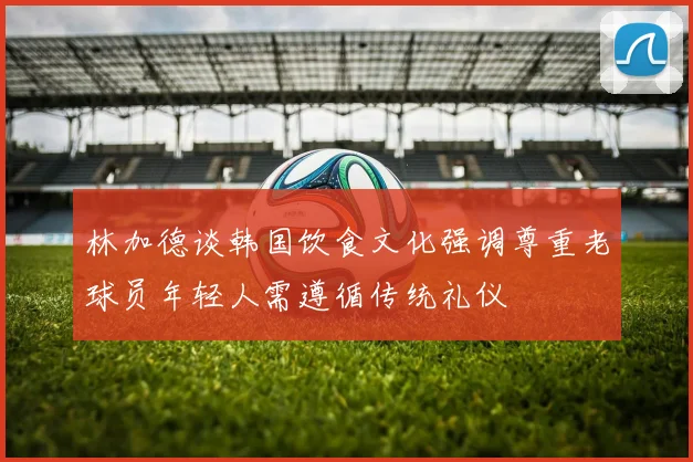 林加德谈韩国饮食文化强调尊重老球员年轻人需遵循传统礼仪