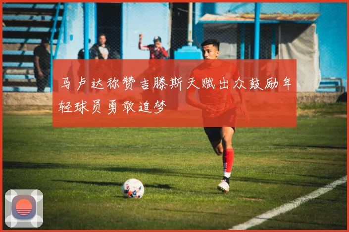 马卢达称赞吉滕斯天赋出众鼓励年轻球员勇敢追梦