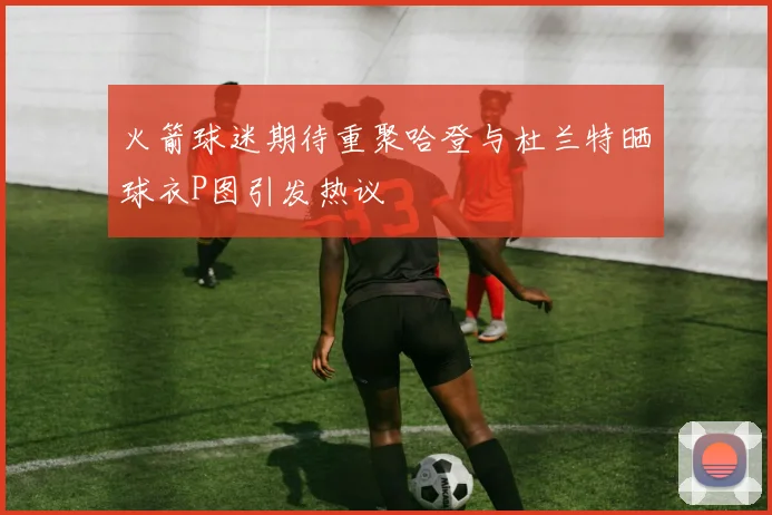 火箭球迷期待重聚哈登与杜兰特晒球衣P图引发热议