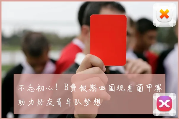 不忘初心！B费假期回国观看葡甲赛助力好友青年队梦想