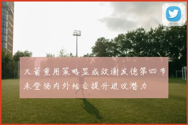 火箭重用策略显成效谢泼德第四节未登场内外结合提升进攻潜力