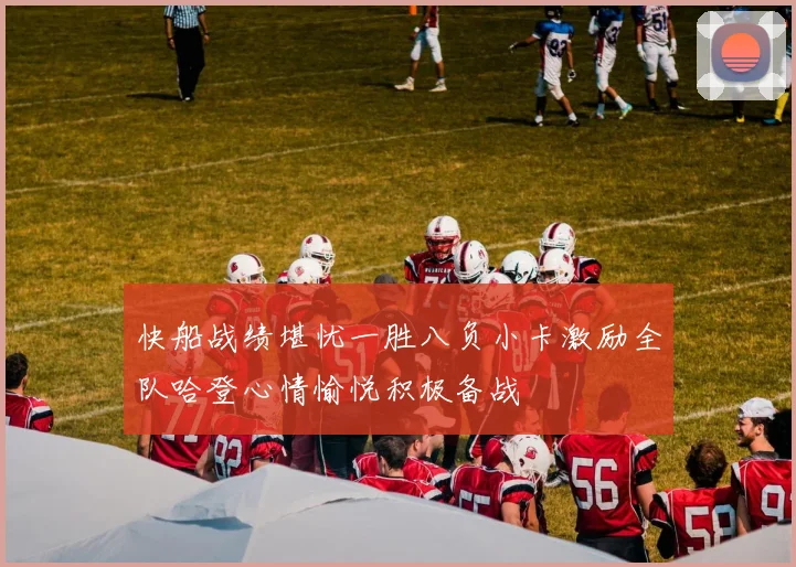 快船战绩堪忧一胜八负小卡激励全队哈登心情愉悦积极备战