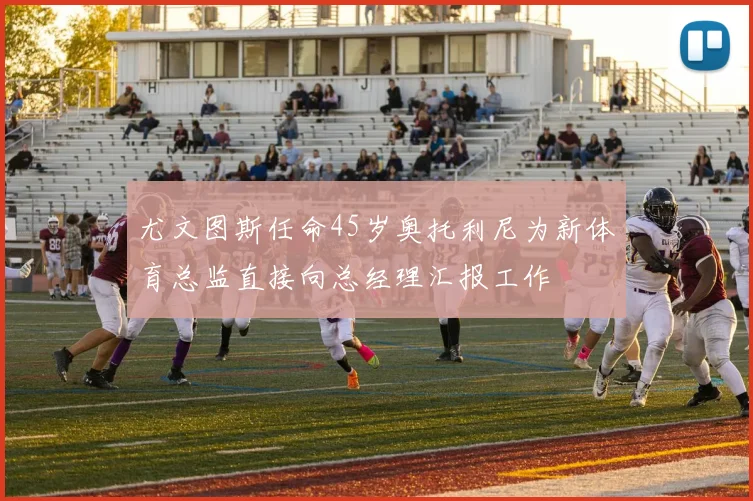 尤文图斯任命45岁奥托利尼为新体育总监直接向总经理汇报工作