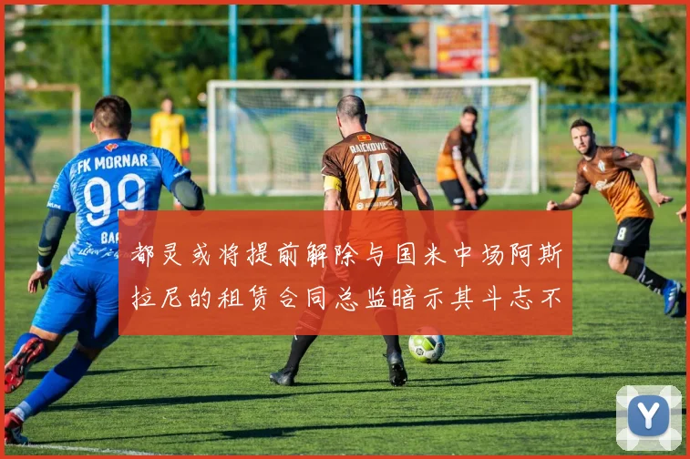 都灵或将提前解除与国米中场阿斯拉尼的租赁合同总监暗示其斗志不足