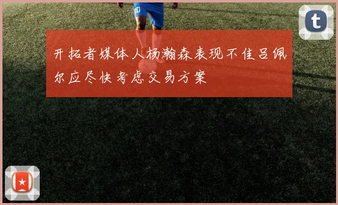 开拓者媒体人杨瀚森表现不佳吕佩尔应尽快考虑交易方案