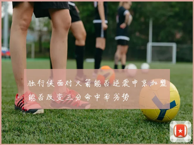 独行侠面对火箭能否逆袭申京加盟能否改变三分命中率劣势