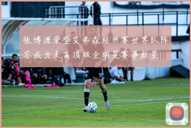 张博源荣登艾弗森经典赛世界队阵容成为美高顶级全明星赛事新星