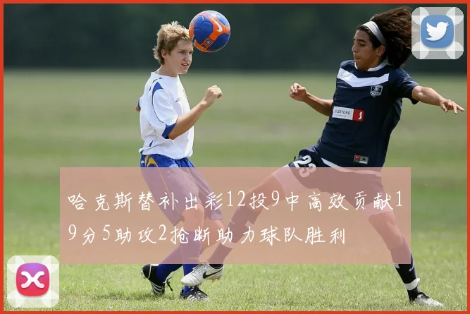 哈克斯替补出彩12投9中高效贡献19分5助攻2抢断助力球队胜利
