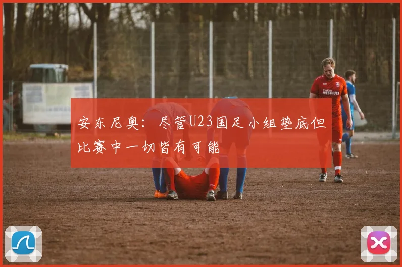 安东尼奥：尽管U23国足小组垫底但比赛中一切皆有可能