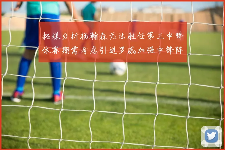 拓媒分析杨瀚森无法胜任第三中锋休赛期需考虑引进罗威加强中锋阵容
