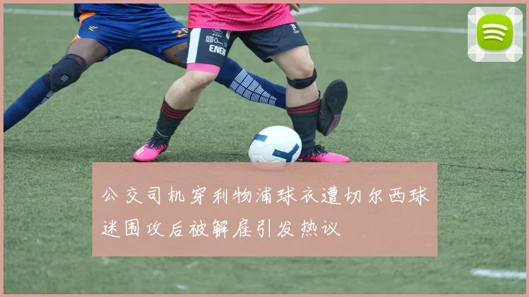 公交司机穿利物浦球衣遭切尔西球迷围攻后被解雇引发热议