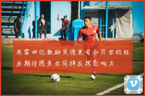 老雷回忆激励莫德里奇和贝尔的经历期待图多尔同样发挥影响力