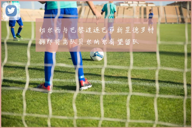 切尔西与巴黎追逐巴萨新星德罗特狮即将离队贝尔纳尔有望留队