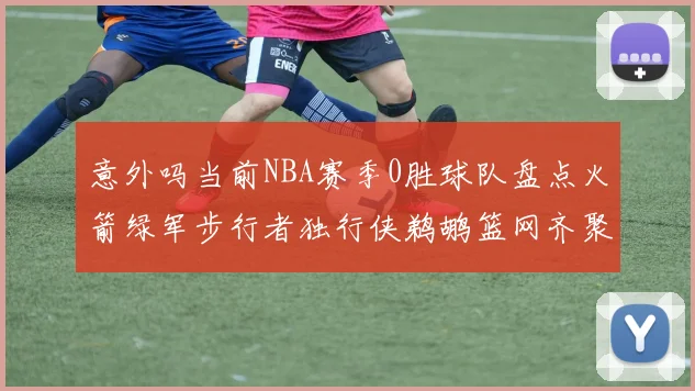 意外吗当前NBA赛季0胜球队盘点火箭绿军步行者独行侠鹈鹕篮网齐聚