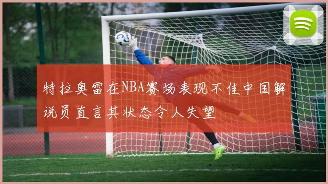 特拉奥雷在NBA赛场表现不佳中国解说员直言其状态令人失望