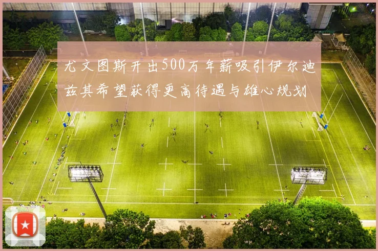 尤文图斯开出500万年薪吸引伊尔迪兹其希望获得更高待遇与雄心规划
