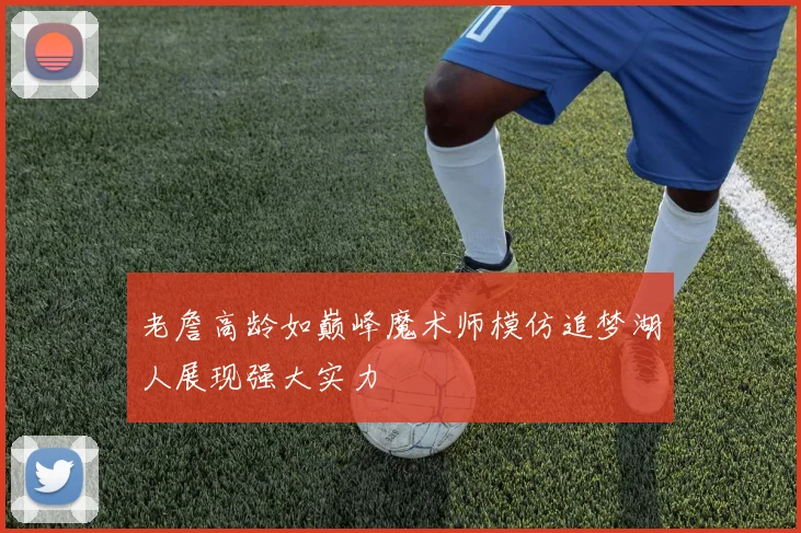 老詹高龄如巅峰魔术师模仿追梦湖人展现强大实力