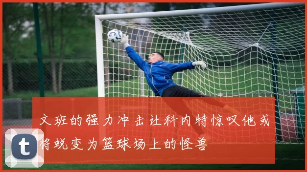 文班的强力冲击让科内特惊叹他或将蜕变为篮球场上的怪兽