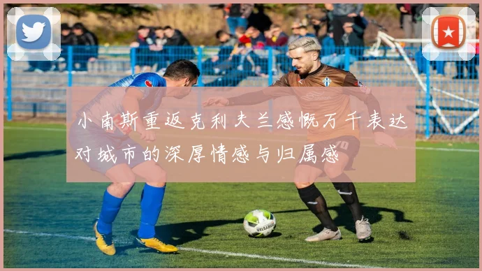 小南斯重返克利夫兰感慨万千表达对城市的深厚情感与归属感