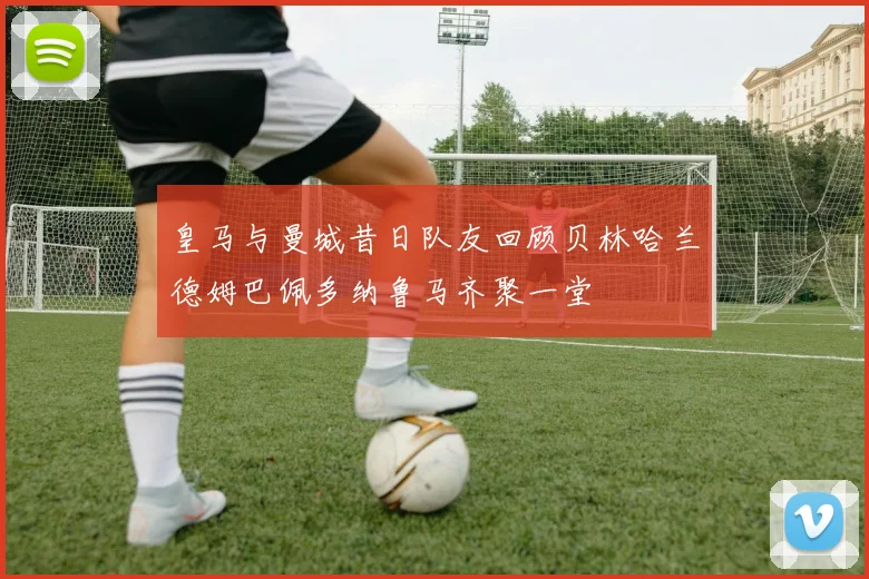 皇马与曼城昔日队友回顾贝林哈兰德姆巴佩多纳鲁马齐聚一堂