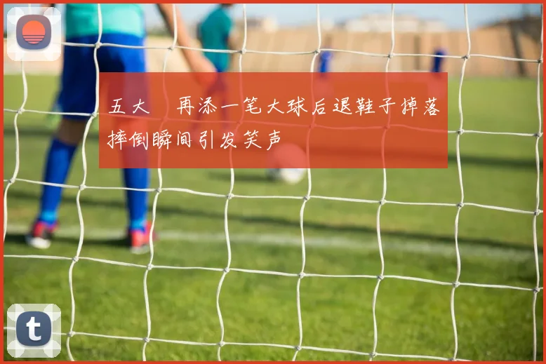 五大囧再添一笔大球后退鞋子掉落摔倒瞬间引发笑声