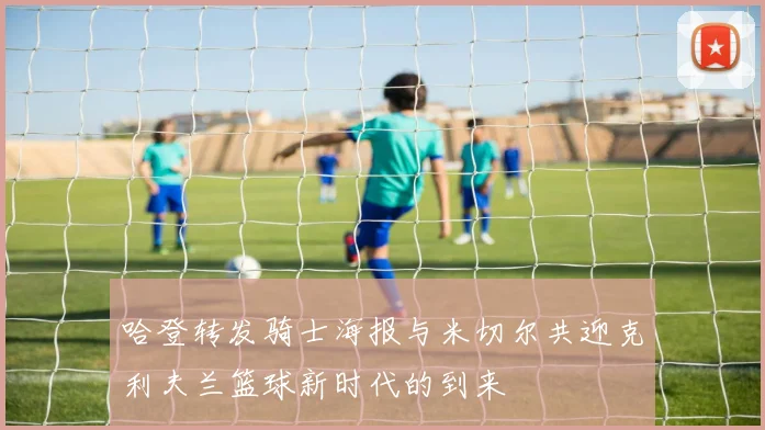 哈登转发骑士海报与米切尔共迎克利夫兰篮球新时代的到来