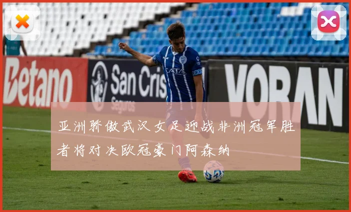亚洲骄傲武汉女足迎战非洲冠军胜者将对决欧冠豪门阿森纳