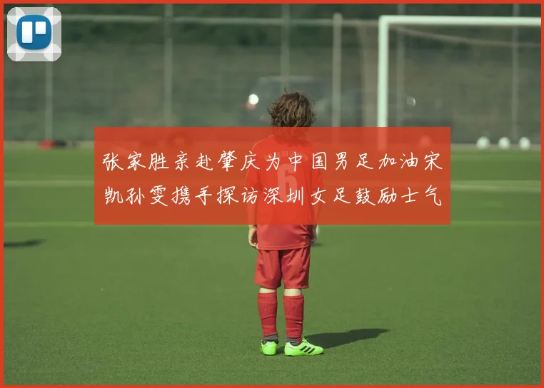 张家胜亲赴肇庆为中国男足加油宋凯孙雯携手探访深圳女足鼓励士气
