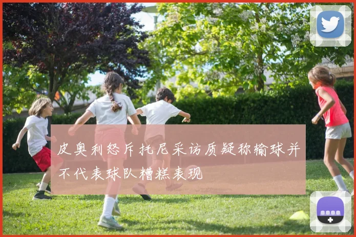 皮奥利怒斥托尼采访质疑称输球并不代表球队糟糕表现