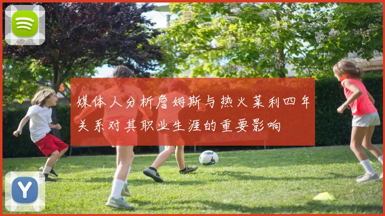 媒体人分析詹姆斯与热火莱利四年关系对其职业生涯的重要影响