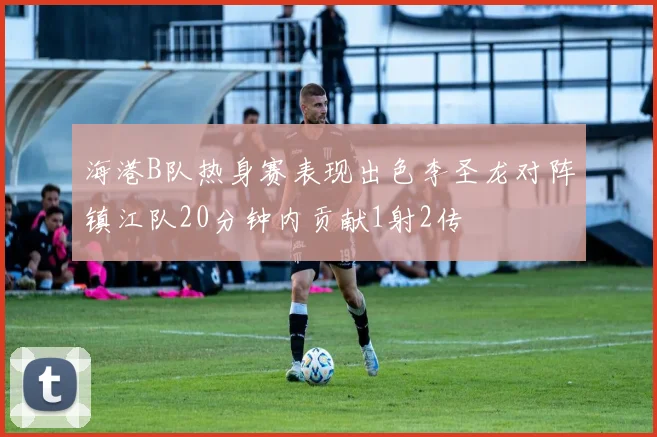 海港B队热身赛表现出色李圣龙对阵镇江队20分钟内贡献1射2传
