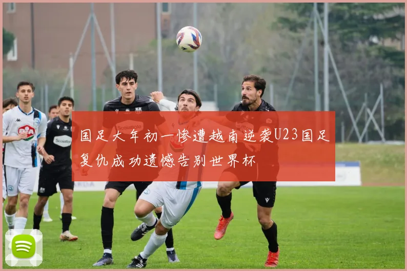 国足大年初一惨遭越南逆袭U23国足复仇成功遗憾告别世界杯
