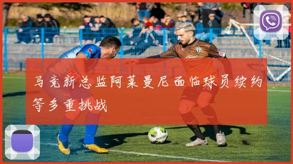 马竞新总监阿莱曼尼面临球员续约等多重挑战