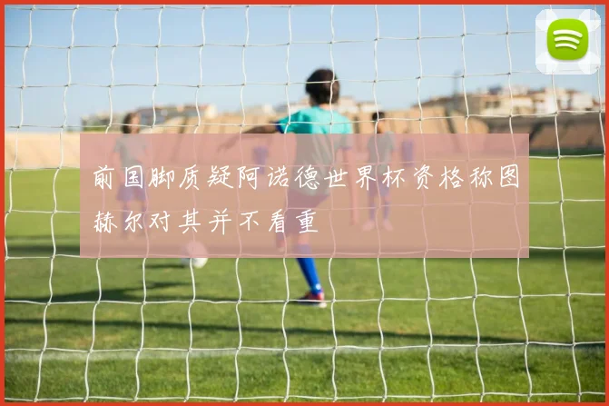 前国脚质疑阿诺德世界杯资格称图赫尔对其并不看重