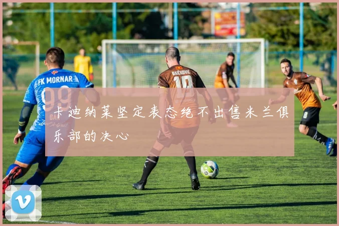 卡迪纳莱坚定表态绝不出售米兰俱乐部的决心