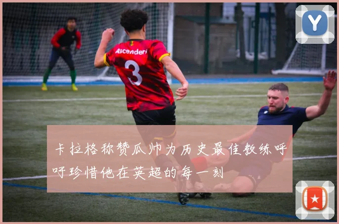 卡拉格称赞瓜帅为历史最佳教练呼吁珍惜他在英超的每一刻