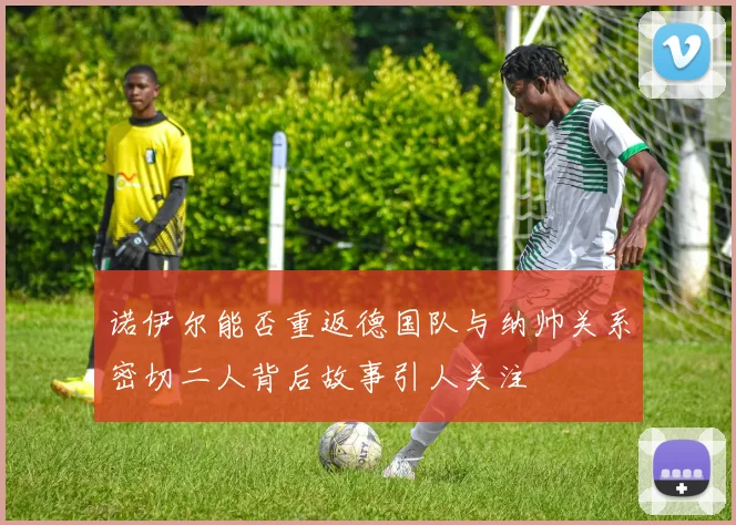 诺伊尔能否重返德国队与纳帅关系密切二人背后故事引人关注