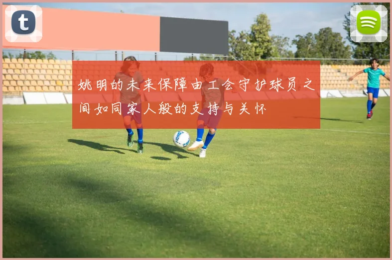 姚明的未来保障由工会守护球员之间如同家人般的支持与关怀