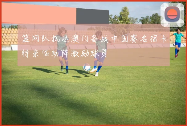 篮网队抵达澳门备战中国赛名宿卡特亲临助阵激励球员