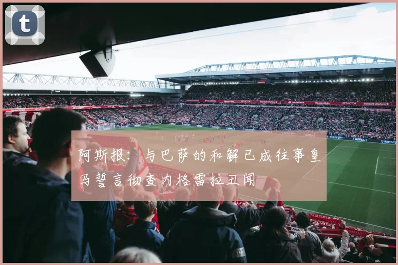 阿斯报：与巴萨的和解已成往事皇马誓言彻查内格雷拉丑闻
