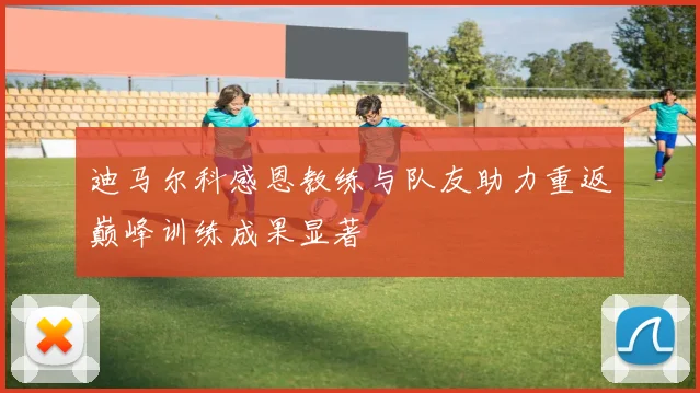 迪马尔科感恩教练与队友助力重返巅峰训练成果显著